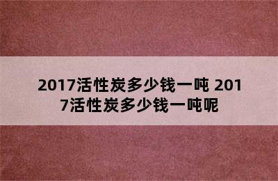 2017活性炭多少钱一吨 2017活性炭多少钱一吨呢